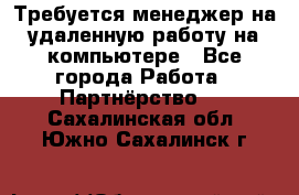 Требуется менеджер на удаленную работу на компьютере - Все города Работа » Партнёрство   . Сахалинская обл.,Южно-Сахалинск г.